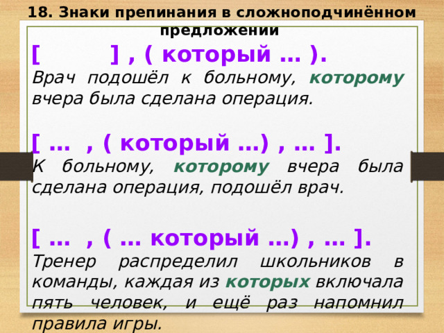 18. Знаки препинания в сложноподчинённом предложении [ ] , ( который … ). Врач подошёл к больному, которому вчера была сделана операция.  [ … , ( который …) , … ]. К больному, которому вчера была сделана операция, подошёл врач.  [ … , ( … который …) , … ]. Тренер распределил школьников в команды, каждая из которых включала пять человек, и ещё раз напомнил правила игры. 