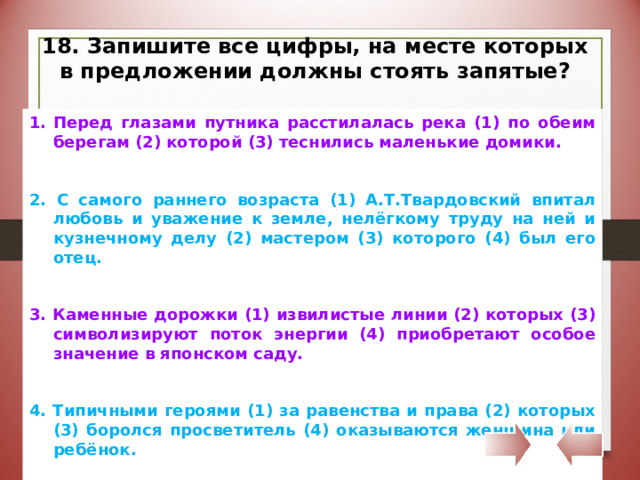 18. Запишите все цифры, на месте которых в предложении должны стоять запятые? Перед глазами путника расстилалась река (1) по обеим берегам (2) которой (3) теснились маленькие домики. 2. С самого раннего возраста (1) А.Т.Твардовский впитал любовь и уважение к земле, нелёгкому труду на ней и кузнечному делу (2) мастером (3) которого (4) был его отец. 3. Каменные дорожки (1) извилистые линии (2) которых (3) символизируют поток энергии (4) приобретают особое значение в японском саду. 4. Типичными героями (1) за равенства и права (2) которых (3) боролся просветитель (4) оказываются женщина или ребёнок. 