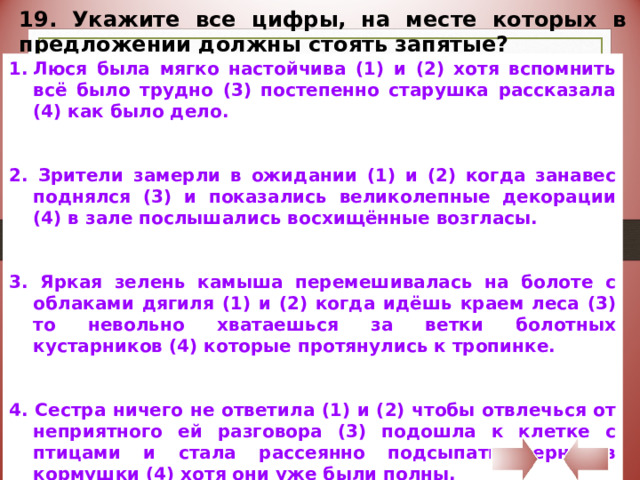 19. Укажите все цифры, на месте которых в предложении должны стоять запятые? Люся была мягко настойчива (1) и (2) хотя вспомнить всё было трудно (3) постепенно старушка рассказала (4) как было дело. 2. Зрители замерли в ожидании (1) и (2) когда занавес поднялся (3) и показались великолепные декорации (4) в зале послышались восхищённые возгласы. 3. Яркая зелень камыша перемешивалась на болоте с облаками дягиля (1) и (2) когда идёшь краем леса (3) то невольно хватаешься за ветки болотных кустарников (4) которые протянулись к тропинке. 4. Сестра ничего не ответила (1) и (2) чтобы отвлечься от неприятного ей разговора (3) подошла к клетке с птицами и стала рассеянно подсыпать зерно в кормушки (4) хотя они уже были полны. 