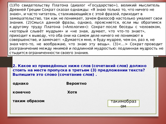 (1)По свидетельству Платона (диалог «Государство»), великий мыслитель Древней Греции Сократ сказал однажды: «Я знаю только то, что ничего не знаю», и часто читатель, сталкивающийся с этой фразой, приходит в замешательство, так как не понимает, зачем философ настолько умаляет свои знания. (2)Смысл данной фразы, однако, проясняется, если мы обратимся к другому труду Платона («Апология»): Сократ после беседы с человеком, «который слывёт мудрым» и «не зная, думает, что что-то знает», приходит к выводу, что оба они на самом деле ничего не понимают в совершенстве, и замечает: «Думается мне, я буду мудрее, чем он, раз я, не зная чего-то, не воображаю, что знаю эту вещь». (3) Сократ проводит разграничение между мнимой и подлинной мудростью: подлинная мудрость не стыдится ограниченности  своего знания.    2. Какое из приведённых ниже слов (сочетаний слов) должно стоять на месте пропуска в третьем (3) предложении текста? Выпишите это слово (сочетание слов) .  однако  Вероятно  конечно  Хотя  таким образом  такимобразом 