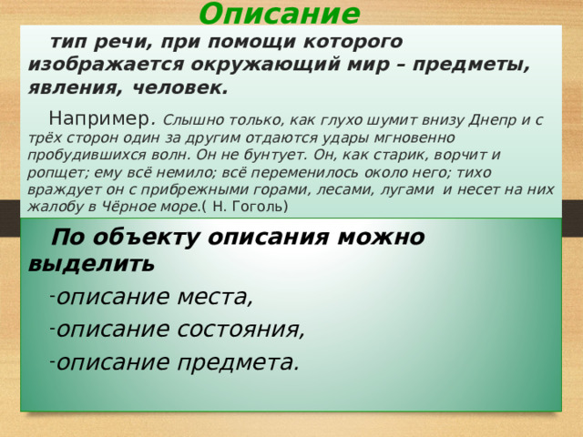 Описание тип речи, при помощи которого изображается окружающий мир – предметы, явления, человек. Например . Слышно только, как глухо шумит внизу Днепр и с трёх сторон один за другим отдаются удары мгновенно пробудившихся волн. Он не бунтует. Он, как старик, ворчит и ропщет; ему всё немило; всё переменилось около него; тихо враждует он с прибрежными горами, лесами, лугами и несет на них жалобу в Чёрное море .( Н. Гоголь) По объекту описания можно выделить описание места, описание состояния, описание предмета. 