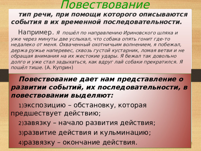 Повествование МОУ Куриловская средняя общеобразовательная школа Подольского муниципального района Московской области 27.08.21 тип речи, при помощи которого описываются события в их временной последовательности. Например . Я пошёл по направлению Ириновского шляха и уже через минуты две услыхал, что собака опять гонит где-то недалеко от меня. Охваченный охотничьим волнением, я побежал, держа ружье наперевес, сквозь густой кустарник, ломая ветви и не обращая внимания на их жестокие удары. Я бежал так довольно долго и уже стал задыхаться, как вдруг лай собаки прекратился. Я пошёл тише. (А. Куприн) Повествование дает нам представление о развитии событий, их последовательности, в повествовании выделяют: экспозицию – обстановку, которая предшествует действию; завязку – начало развития действия; развитие действия и кульминацию; развязку – окончание действия.   