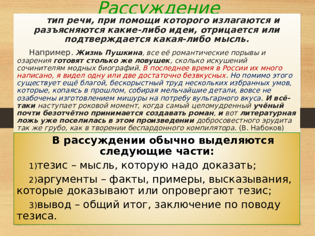 Рассуждение  тип речи, при помощи которого излагаются и разъясняются какие-либо идеи, отрицается или подтверждается какая-либо мысль. Например . Жизнь Пушкина , все её романтические порывы и озарения готовят столько же ловушек , сколько искушений сочинителям модных биографий. В последнее время в России их много написано, я видел одну или две достаточно безвкусных . Но помимо этого существует ещё благой, бескорыстный труд нескольких избранных умов, которые, копаясь в прошлом, собирая мельчайшие детали, вовсе не озабочены изготовлением мишуры на потребу вульгарного вкуса.  И всё-таки наступает роковой момент, когда самый целомудренный учёный почти безотчётно принимается создавать роман , и вот литературная ложь уже поселилась в этом произведении добросовестного эрудита так же грубо, как в творении беспардонного компилятора. (В. Набоков)   В рассуждении обычно выделяются следующие части: тезис – мысль, которую надо доказать; аргументы – факты, примеры, высказывания, которые доказывают или опровергают тезис; вывод – общий итог, заключение по поводу тезиса. 