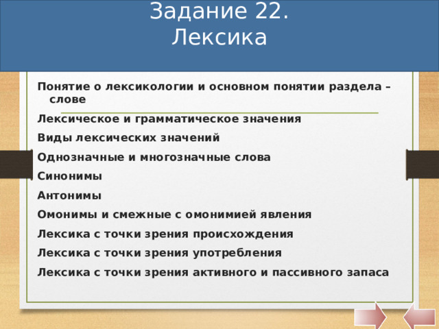 Задание 22.  Лексика   Понятие о лексикологии и основном понятии раздела – слове Лексическое и грамматическое значения Виды лексических значений Однозначные и многозначные слова Синонимы Антонимы Омонимы и смежные с омонимией явления Лексика с точки зрения происхождения Лексика с точки зрения употребления Лексика с точки зрения активного и пассивного запаса    