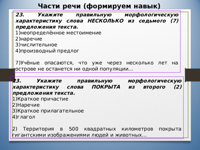 Части речи (формируем навык) 23. Укажите правильную морфологическую характеристику слова НЕСКОЛЬКО из седьмого (7) предложения текста. неопределённое местоимение наречие числительное производный предлог 7)Учёные опасаются, что уже через несколько лет на острове не останется ни одной популяции… 23. Укажите правильную морфологическую характеристику слова ПОКРЫТА из второго (2) предложения текста. Краткое причастие Наречие Краткое прилагательное глагол 2) Территория в 500 квадратных километров покрыта гигантскими изображениями людей и животных…  