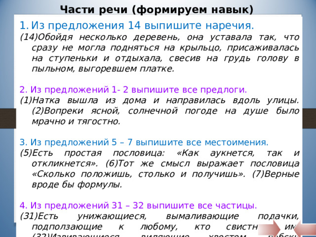 Части речи (формируем навык) Из предложения 14 выпишите наречия. (14)Обойдя несколько деревень, она уставала так, что сразу не могла подняться на крыльцо, присаживалась на ступеньки и отдыхала, свесив на грудь голову в пыльном, выгоревшем платке. 2. Из предложений 1- 2 выпишите все предлоги. (1)Натка вышла из дома и направилась вдоль улицы. (2)Вопреки ясной, солнечной погоде на душе было мрачно и тягостно. 3. Из предложений 5 – 7 выпишите все местоимения. (5)Есть простая пословица: «Как аукнется, так и откликнется». (6)Тот же смысл выражает пословица «Сколько положишь, столько и получишь». (7)Верные вроде бы формулы. 4. Из предложений 31 – 32 выпишите все частицы. (31)Есть унижающиеся, вымаливающие подачки, подползающие к любому, кто свистнет им. (32)Извивающиеся, виляющие хвостом, рабски умильные, они бросаются с паническим визгом прочь, если ударить их или даже просто замахнуться. 