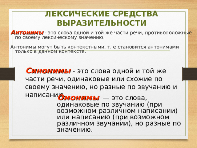 ЛЕКСИЧЕСКИЕ СРЕДСТВА ВЫРАЗИТЕЛЬНОСТИ Антонимы - это слова одной и той же части речи, противоположные по своему лексическому значению. Антонимы могут быть контекстными, т. е становится антонимами только в данном контексте. Синонимы  - это слова одной и той же части речи, одинаковые или схожие по своему значению, но разные по звучанию и написанию. Омонимы — это слова, одинаковые по звучанию (при возможном различном написании) или написанию (при возможном различном звучании), но разные по значению. 