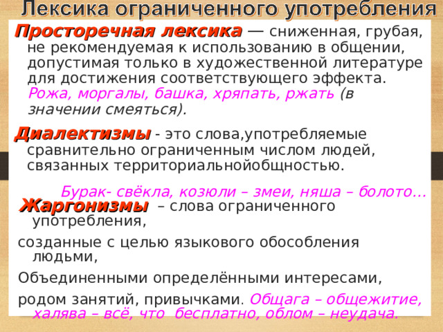 Просторечная лексика — сниженная, грубая, не рекомендуемая к использованию в общении, допустимая только в художественной литературе для достижения соответствующего эффекта. Рожа, моргалы, башка, хряпать, ржать (в значении смеяться). Диалектизмы  - это слова,употребляемые сравнительно ограниченным числом людей, связанных территориальнойобщностью. Бурак- свёкла, козюли – змеи, няша – болото…   Жаргонизмы  – слова ограниченного употребления, созданные с целью языкового обособления людьми, Объединенными определёнными интересами, родом занятий, привычками . Общага – общежитие, халява – всё, что бесплатно, облом – неудача. 