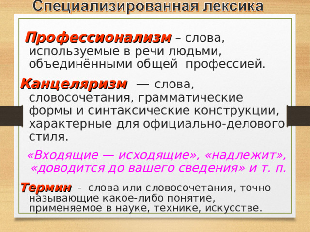  Профессионализм  – слова, используемые в речи людьми, объединёнными общей профессией.  Канцеляризм  —  слова, словосочетания, грамматические формы и синтаксические конструкции, характерные для официально-делового стиля. «Входящие — исходящие», «надлежит», «доводится до вашего сведения» и т. п. Термин  - слова или словосочетания, точно называющие какое-либо понятие, применяемое в науке, технике, искусстве. 