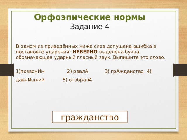 Орфоэпические нормы  Задание 4 В одном из приведённых ниже слов допущена ошибка в постановке ударения: НЕВЕРНО выделена буква, обозначающая ударный гласный звук. Выпишите это слово. 1)позвонИм 2) рвалА 3) грАжданство 4) давнИшний 5) отобралА гражданство 