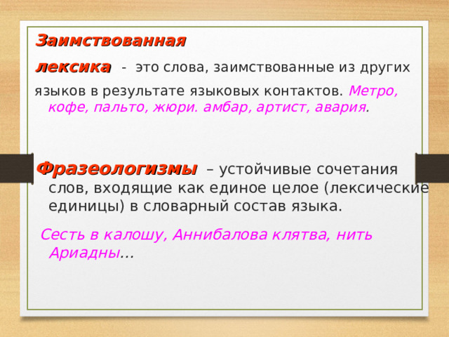 Заимствованная лексика - это слова, заимствованные из других языков в результате языковых контактов. Метро, кофе, пальто, жюри. амбар, артист, авария . Фразеологизмы  – устойчивые сочетания слов, входящие как единое целое (лексические единицы) в словарный состав языка.  Сесть в калошу, Аннибалова клятва, нить Ариадны … 