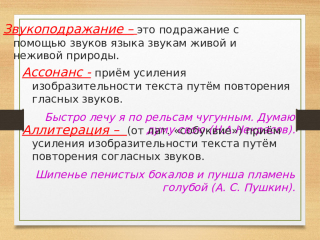 Звукоподражание –  это подражание с помощью звуков языка звукам живой и неживой природы. Ассонанс -  приём усиления изобразительности текста путём повторения гласных звуков. Быстро лечу я по рельсам чугунным. Думаю думу свою (Н.А.Некрасов).  Аллитерация – (от лат. «собуквие») приём усиления изобразительности текста путём повторения согласных звуков.  Шипенье пенистых бокалов и пунша пламень голубой (А. С. Пушкин). 