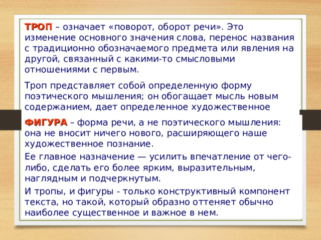 ТРОП  – означает «поворот, оборот речи». Это изменение основного значения слова, перенос названия с традиционно обозначаемого предмета или явления на другой, связанный с какими-то смысловыми отношениями с первым. Троп представляет собой определенную форму поэтического мышления; он обогащает мысль новым содержанием, дает определенное художественное «приращение» мысли. ФИГУРА – форма речи, а не поэтического мышления: она не вносит ничего нового, расширяющего наше художественное познание. Ее главное назначение — усилить впечатление от чего-либо, сделать его более ярким, выразительным, наглядным и подчеркнутым. И тропы, и фигуры - только конструктивный компонент текста, но такой, который образно оттеняет обычно наиболее существенное и важное в нем. 