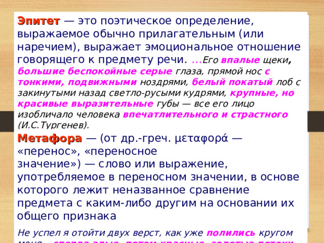 Эпитет — это поэтическое определение, выражаемое обычно прилагательным (или наречием), выражает эмоциональное отношение говорящего к предмету речи. … Его впалые щеки , большие беспокойные серые глаза, прямой нос с тонкими, подвижными ноздрями, белый покатый лоб с закинутыми назад светло-русыми кудрями, крупные, но красивые выразительные  губы — все его лицо изобличало человека впечатлительного и страстного  (И.С.Тургенев). Метафора — (от др.-греч. μεταφορά — «перенос», «переносное значение») — слово или выражение, употребляемое в переносном значении, в основе которого лежит неназванное сравнение предмета с каким-либо другим на основании их общего признака Не успел я отойти двух верст, как уже полились  кругом меня... сперва алые, потом красные, золотые потоки молодого, горячего света ... (И.С.Тургенев). 