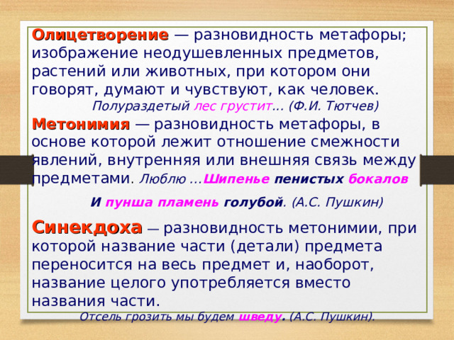 Олицетворение — разновидность метафоры; изображение неодушевленных предметов, растений или животных, при котором они говорят, думают и чувствуют, как человек.  Полураздетый лес грустит ... (Ф.И. Тютчев) Метонимия —  разновидность метафоры, в основе которой лежит отношение смежности явлений, внутренняя или внешняя связь между предметами . Люблю … Шипенье пенистых бокалов   И пунша пламень голубой . (А.С. Пушкин)  Синекдоха  — разновидность метонимии, при которой название части (детали) предмета переносится на весь предмет и, наоборот, название целого употребляется вместо названия части. Отсель грозить мы будем шведу . (А.С. Пушкин).   