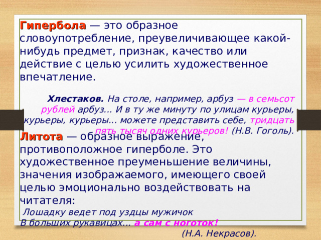 Гипербола — это образное словоупотребление, преувеличивающее какой-нибудь предмет, признак, качество или действие с целью усилить художественное впечатление.   Хлестаков. На столе, например, арбуз — в семьсот рублей арбуз... И в ту же минуту по улицам курьеры, курьеры, курьеры... можете представить себе, тридцать пять тысяч одних курьеров! (Н.В. Гоголь).   Литота — образное выражение, противоположное гиперболе. Это художественное преуменьшение величины, значения изображаемого, имеющего своей целью эмоционально воздействовать на читателя:  Лошадку ведет под уздцы мужичок  В больших рукавицах... а сам с ноготок!  (Н.А. Некрасов).  