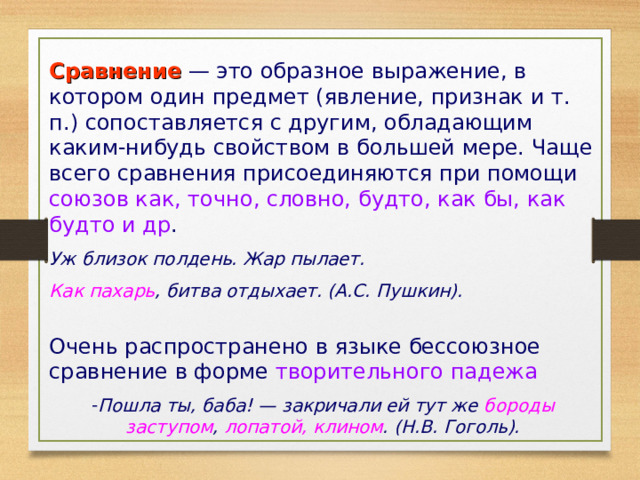 Сравнение — это образное выражение, в котором один предмет (явление, признак и т. п.) сопоставляется с дру­гим, обладающим каким-нибудь свойством в большей мере. Чаще всего сравнения присоединяются при помощи союзов как, точно, словно, будто, как бы, как будто и др . Уж близок полдень. Жар пылает. Как пахарь , битва отдыхает. (А.С. Пушкин).  Очень распространено в языке бессоюзное сравнение в форме творительного падежа Пошла ты, баба! — закричали ей тут же бороды заступом , лопатой, клином . (Н.В. Гоголь). 