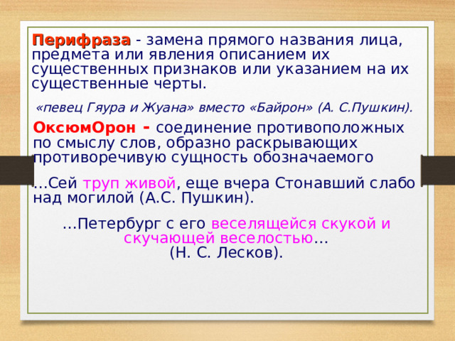 Перифраза - замена прямого названия лица, предмета или явления описанием их существенных признаков или указанием на их существенные черты. «певец Гяура и Жуана» вместо «Байрон» (А. С.Пушкин).  ОксюмОрон - соединение противоположных по смыслу слов, образно раскрывающих противоречивую сущность обозначаемого … Сей труп живой , еще вчера Стонавший слабо над могилой (А.С. Пушкин). … Петербург с его веселящейся скукой и скучающей веселостью …  (Н. С. Лесков). 