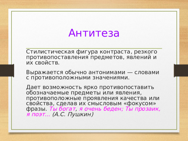 Антитеза Стилистическая фигура контраста, резкого противопоставления предметов, явлений и их свойств. Выражается обычно антонимами — словами с противоположными значениями. Дает возможность ярко противопоставить обозначаемые предметы или явления, противоположные проявления качества или свойства, сделав их смысловым «фокусом» фразы. Ты богат , я очень беден; Ты прозаик, я поэт... (А.С. Пушкин) 