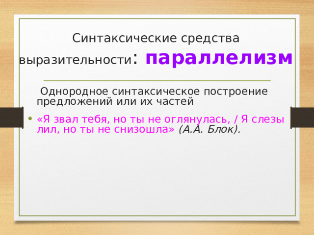 Синтаксические средства выразительности : параллелизм  Однородное синтаксическое построение предложений или их частей «Я звал тебя, но ты не оглянулась, / Я слезы лил, но ты не снизошла» (А.А. Блок).   