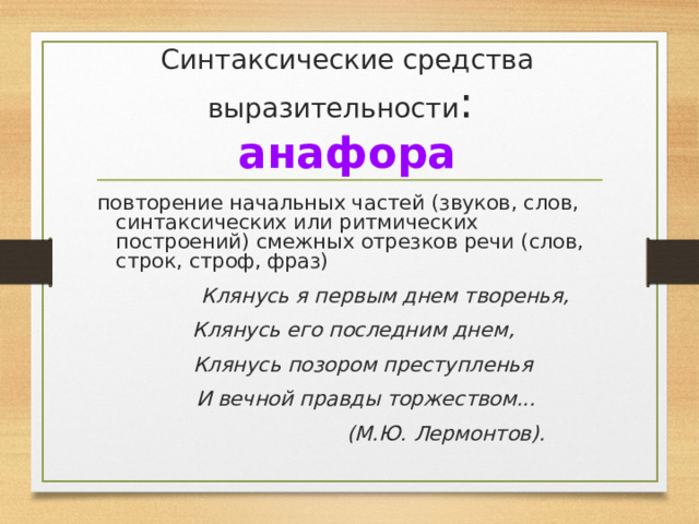 Синтаксические средства выразительности :  анафора повторение начальных частей (звуков, слов, синтаксических или ритмических построений) смежных отрезков речи (слов, строк, строф, фраз)  Клянусь я первым днем творенья,  Клянусь его последним днем,  Клянусь позором преступленья  И вечной правды торжеством...  (М.Ю. Лермонтов). 