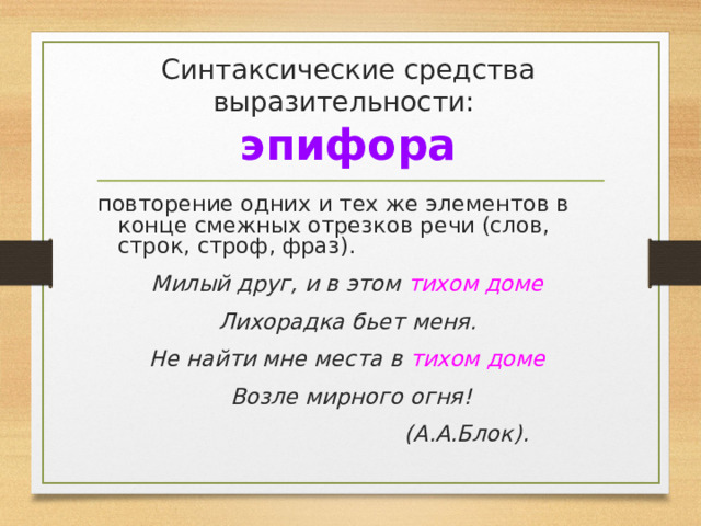 Синтаксические средства выразительности:  эпифора повторение одних и тех же элементов в конце смежных отрезков речи (слов, строк, строф, фраз). Милый друг, и в этом тихом доме Лихорадка бьет меня. Не найти мне места в тихом доме Возле мирного огня!  (А.А.Блок). 