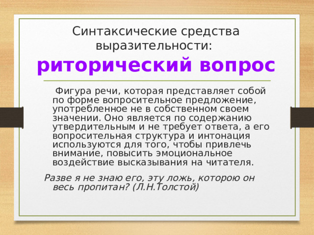 Синтаксические средства выразительности:  риторический вопрос  Фигура речи, которая представляет собой по форме вопросительное предложение, употребленное не в собственном своем значении. Оно является по содержанию утвердительным и не требует ответа, а его вопросительная структура и интонация используются для того, чтобы привлечь внимание, повысить эмоциональное воздействие высказывания на читателя. Разве я не знаю его, эту ложь, которою он весь пропитан? (Л.Н.Толстой) 