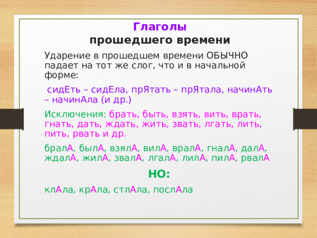 Глаголы  прошедшего времени Ударение в прошедшем времени ОБЫЧНО падает на тот же слог, что и в начальной форме:  сидЕть – сидЕла, прЯтать – прЯтала, начинАть – начинАла (и др.) Исключения: брать, быть, взять, вить, врать, гнать, дать, ждать, жить, звать, лгать, лить, пить, рвать и др. брал А , был А , взял А , вил А , врал А , гнал А , дал А , ждал А , жил А , звал А , лгал А , лил А , пил А , рвал А НО: кл А ла, кр А ла, стл А ла, посл А ла 
