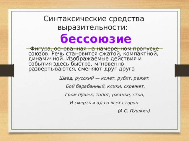 Синтаксические средства выразительности:   бессоюзие  Фигура, основанная на намеренном пропуске союзов. Речь становится сжатой, компактной, динамичной. Изображаемые действия и события здесь быстро, мгновенно развертываются, сменяют друг друга  Швед, русский — колет, рубит, режет.  Бой барабанный, клики, скрежет.  Гром пушек, топот, ржанье, стон,  И смерть и ад со всех сторон.  (А.С. Пушкин) 