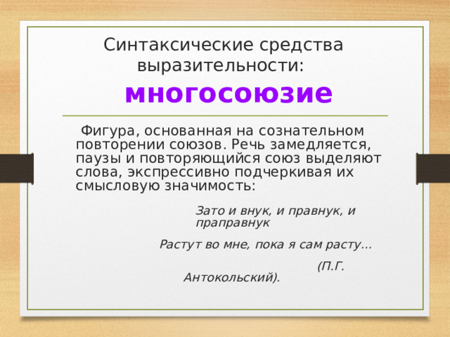 Синтаксические средства выразительности:   многосоюзие  Фигура, основанная на сознательном повторении союзов. Речь замедляется, паузы и повторяющийся союз выделяют слова, экспрессивно подчеркивая их смысловую значимость:  Зато и внук, и правнук, и праправнук  Растут во мне, пока я сам расту...  (П.Г. Антокольский).  