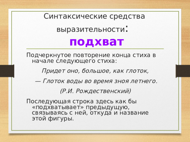 Синтаксические средства выразительности :   подхват Подчеркнутое повторение конца стиха в начале следующего стиха: Придет оно, большое, как глоток, — Глоток воды во время зноя летнего. (Р.И. Рождественский) Последующая строка здесь как бы «подхватывает» предыдущую, связываясь с ней, откуда и название этой фигуры. 