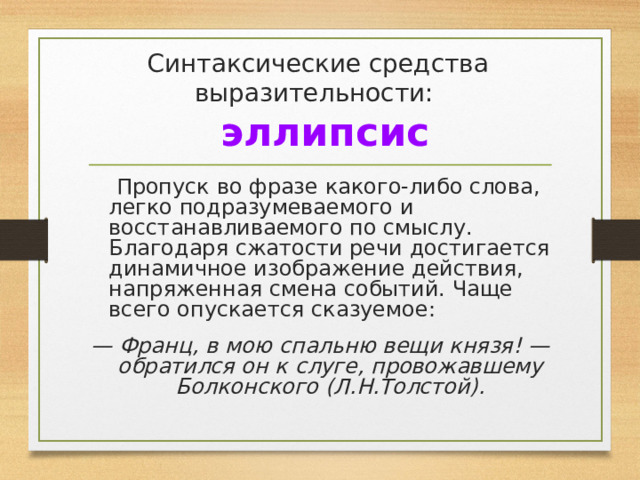 Синтаксические средства выразительности:   эллипсис  Пропуск во фразе какого-либо слова, легко подразумеваемого и восстанавливаемого по смыслу. Благодаря сжатости речи достигается динамичное изображение действия, напряженная смена событий. Чаще всего опускается сказуемое: — Франц, в мою спальню вещи князя! — обратился он к слуге, провожавшему Болконского (Л.Н.Толстой). 