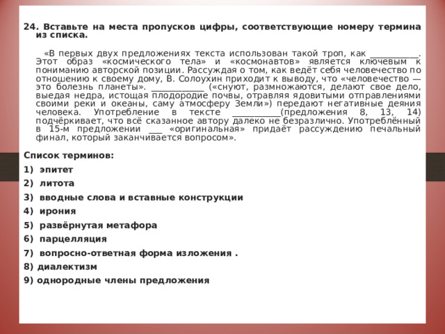  24. Вставьте на места пропусков цифры, соответствующие номеру термина из списка.  «В первых двух предложениях текста использован такой троп, как ___________. Этот образ «космического тела» и «космонавтов» является ключевым к пониманию авторской позиции. Рассуждая о том, как ведёт себя человечество по отношению к своему дому, В. Солоухин приходит к выводу, что «человечество — это болезнь планеты». ____________ («снуют, размножаются, делают свое дело, выедая недра, истощая плодородие почвы, отравляя ядовитыми отправлениями своими реки и океаны, саму атмосферу Земли») передают негативные деяния человека. Употребление в тексте ___________(предложения 8, 13, 14) подчёркивает, что всё сказанное автору далеко не безразлично. Употреблённый в 15-м предложении ___ «оригинальная» придаёт рассуждению печальный финал, который заканчивается вопросом». Список терминов: 1) эпитет 2) литота 3) вводные слова и вставные конструкции 4) ирония 5) развёрнутая метафора 6) парцелляция 7) вопросно-ответная форма изложения . 8) диалектизм 9) однородные члены предложения   Ответ:5.9,3,1 