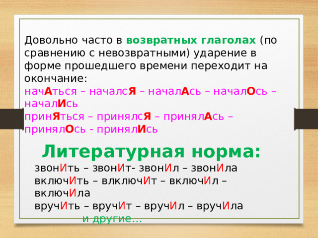 Довольно часто в возвратных глаголах (по сравнению с невозвратными) ударение в форме прошедшего времени переходит на окончание: нач А ться – началс Я – начал А сь – начал О сь – начал И сь прин Я ться – принялс Я – принял А сь – принял О сь - принял И сь Литературная норма: звон И ть – звон И т- звон И л – звон И ла включ И ть – влключ И т – включ И л – включ И ла вруч И ть – вруч И т – вруч И л – вруч И ла и другие… 