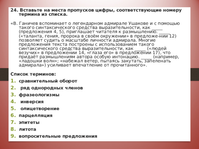 24. Вставьте на места пропусков цифры, соответствующие номеру термина из списка. «В. Ганичев вспоминает о легендарном адмирале Ушакове и с помощью такого синтаксического средства выразительности, как _____ (предложения 4, 5), приглашает читателя к размышлению. _____ («таланта, гения, пророка в своём окружении» в предложе-нии 12) позволяет судить о масштабе личности адмирала. Многие предложения текста построены с использованием такого синтаксического средства выразительности, как _____ («людей везучих» в предложении 14, «глаза его» в предложении 17), что придаёт размышлениям автора особую интонацию. _____ (например, «ладошки волн»; «набежал ветер, пытаясь закутать, запеленать адмирала») усиливает впечатление от прочитанного».  Список терминов: сравнительный оборот  ряд однородных членов фразеологизмы  инверсия  олицетворение парцелляция эпитеты литота вопросительные предложения  