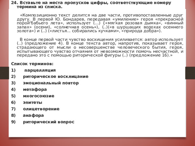 24. Вставьте на места пропусков цифры, соответствующие номеру термина из списка.  «Композиционно текст делится на две части, противопоставленные друг другу. В первой Ю. Бондарев, передавая «умиление» героя «прекрасной порой'бабьего лета», использует (…) {«мягкая розовая дымка», «винный запах» (осени), «солнечная осень»), (..)(«в шуршащих ворохах осеннего золота») и (..) («листья... собирались кучками», «природа добра»).  В конце первой части чувство восхищения усиливается: автор использует (..) (предложение 4). В конце текста автор, напротив, показывает героя, страдающего от мысли о несовершенстве человеческого бытия, героя, испытывающего чувство отчаяния от невозможности помочь несчастной, и передано это с помощью риторической фигуры (..) (предложение 16).» Список терминов: 1) парцелляция 2) риторическое восклицание 3) эмоциональный повтор 4) метафора 5) многосоюзие 6) эпитеты 7) олицетворение 8) анафора 9) риторический вопрос Ответ:6,4,7,9,5 