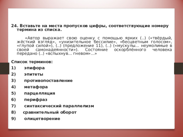   24. Вставьте на места пропусков цифры, соответствующие номеру термина из списка.  «Автор выражает свою оценку с помощью ярких (..) («твёрдый, жёсткий взгляд», «унизительное бессилие», «бесцветным голосом», «глупой силой»), (..) (предложение 11), (..) («мускулы... неумолимые в своей самонадеянности»). Состояние оскорблённого человека передано (..) «вспыхнув... гневом»...» Список терминов: 1) эпифора 2) эпитеты 3) противопоставление 4) метафора 5) парцелляция 6) перифраз 7) синтаксический параллелизм 8) сравнительный оборот 9) олицетворение Ответ: 2,6,9,4 