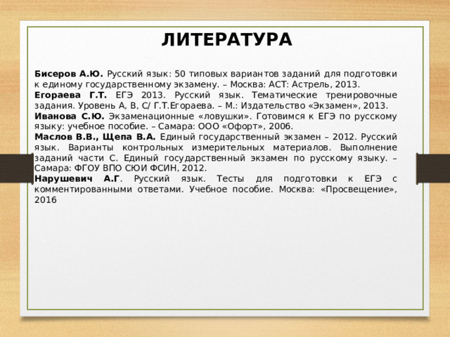 ЛИТЕРАТУРА Бисеров А.Ю. Русский язык: 50 типовых вариантов заданий для подготовки к единому государственному экзамену. – Москва: АСТ: Астрель, 2013.  Егораева Г.Т. ЕГЭ 2013. Русский язык. Тематические тренировочные задания. Уровень А, В, С/ Г.Т.Егораева. – М.: Издательство «Экзамен», 2013. Иванова С.Ю. Экзаменационные «ловушки». Готовимся к ЕГЭ по русскому языку: учебное пособие. – Самара: ООО «Офорт», 2006. Маслов В.В., Щепа В.А. Единый государственный экзамен – 2012. Русский язык. Варианты контрольных измерительных материалов. Выполнение заданий части С. Единый государственный экзамен по русскому языку. – Самара: ФГОУ ВПО СЮИ ФСИН, 2012. Нарушевич А.Г . Русский язык. Тесты для подготовки к ЕГЭ с комментированными ответами. Учебное пособие. Москва: «Просвещение», 2016 