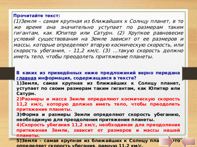 Прочитайте текст: (1)Земля – самая крупная из ближайших к Солнцу планет, в то же время она значительно уступает по размерам таким гигантам, как Юпитер или Сатурн. (2) Хрупкое равновесие условий существования на Земле зависит от ее размеров и массы, которые определяют вторую космическую скорость, или скорость убегания, - 11,2 км/с. (3) …такую скорость должно иметь тело, чтобы преодолеть притяжение планеты. В каких из приведённых ниже предложений верно передана главная информация, содержащаяся в тексте? Земля, самая крупная из ближайших к Солнцу планет, уступает по своим размерам таким гигантам, как Юпитер или Сатурн. Размеры и масса Земли определяют космическую скорость 11,2 км/с, которую должно иметь тело, чтобы преодолеть притяжение планеты. Форма и размеры Земли определяют скорость убеганию, необходимую для преодоления притяжения планеты. Скорость убегания 11,2 км/с, необходимая для преодоления притяжения Земли, зависит от размеров и массы нашей планеты. Земля – самая крупная из ближайших к Солнцу планет, что определяет скорость убегания, равную 11,2 км/с. 