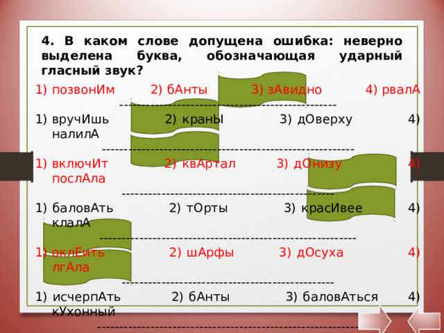 4. В каком слове допущена ошибка: неверно выделена буква, обозначающая ударный гласный звук? позвонИм 2) бАнты 3) зАвидно 4) рвалА ------------------------------------------------- вручИшь 2) кранЫ 3) дОверху 4) налилА --------------------------------------------------------- включИт 2) квАртал 3) дОнизу 4) послАла ------------------------------------------------ 1) баловАть 2) тОрты 3) красИвее 4) клалА ---------------------------------------------------------- оклЕить 2) шАрфы 3) дОсуха 4) лгАла ------------------------------------------------ 1) исчерпАть 2) бАнты 3) баловАться 4) кУхонный ----------------------------------------------------------- 1) намерЕние 2) давнИшний 3) бАнты 4) балУясь 