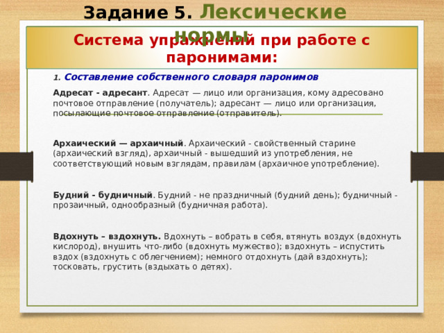 Задание 5. Лексические нормы Система упражнений при работе с паронимами:  1 . Составление собственного словаря паронимов  Адресат - адресант . Адресат — лицо или организация, кому адресовано почтовое отправление (получатель); адресант — лицо или организация, посылающие почтовое отправление (отправитель).  Архаический — архаичный . Архаический - свойственный старине (архаический взгляд), архаичный - вышедший из употребления, не соответствующий новым взглядам, правилам (архаичное употребление).   Будний - будничный . Будний - не праздничный (будний день); будничный - прозаичный, однообразный (будничная работа).   Вдохнуть – вздохнуть. Вдохнуть – вобрать в себя, втянуть воздух (вдохнуть кислород), внушить что-либо (вдохнуть мужество); вздохнуть – испустить вздох (вздохнуть с облегчением); немного отдохнуть (дай вздохнуть); тосковать, грустить (вздыхать о детях).  22 