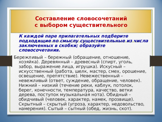 Составление словосочетаний  с выбором существительного  К каждой паре прилагательных подберите подходящие по смыслу существительные из числа заключенных в скобки; образуйте словосочетания. Бережливый – бережный (обращение, отношение, хозяйка). Деревянный – древесный (спирт, уголь, забор, выражение лица, игрушка). Искусный – искусственный (работа, шелк, мастер, смех, орошение, освещение, препятствие). Невежественный – невежливый (ответ, суждение, обращение, человек). Нижний – низкий (течение реки, каблук, потолок, берег, конечности, температура, качество, ветки дерева, поступок музыкальная нота). Обидный – обидчивый (человек, характер, намек, прозвище). Скрытный – скрытый (угроза, характер, недовольство, намерения). Сытый – сытный (обед, жизнь, скот). 25 