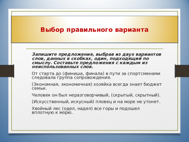 Выбор правильного варианта  Запишите предложения, выбрав из двух вариантов слов, данных в скобках, один, подходящий по смыслу. Составьте предложения с каждым из неиспользованных слов.  От старта до (финиша, финала) в пути за спортсменами следовала группа сопровождения.  (Экономная, экономичная) хозяйка всегда знает бюджет семьи.  Человек он был неразговорчивый, (скрытый, скрытный).  (Искусственный, искусный)  пловец и на море не утонет.  Хвойный лес (одел, надел) все горы и подошел вплотную к морю. 27 