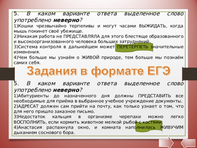 5. В каком варианте ответа выделенное слово употреблено неверно ? Кошки чрезвычайно терпеливы и могут часами ВЫЖИДАТЬ, когда мышь покинет своё убежище. Никакая работа не ПРЕДСТАВЛЯЛА для этого блестяще образованного и высокоорганизованного человека больших затруднений. Система контроля в дальнейшем может ПЕРЕТЕРПЕТЬ значительные изменения. Чем больше мы узнаём о ЖИВОЙ природе, тем больше мы познаём самих себя. 5. В каком варианте ответа выделенное слово употреблено неверно ? Абитуриенты до назначенного дня должны ПРЕДСТАВИТЬ все необходимые для приёма в выбранное учебное учреждение документы. АДРЕСАТ должен сам прийти на почту, как только узнает о том, что для него пришло заказное письмо. Недостаток кальция в организме черепахи можно легко ВОСПОЛНИТЬ, если кормить животное мелкой рыбой с костями. Анастасия распахнула окно, и комната наполнилась ЖИВУЧИМ дыханием соснового бора. 