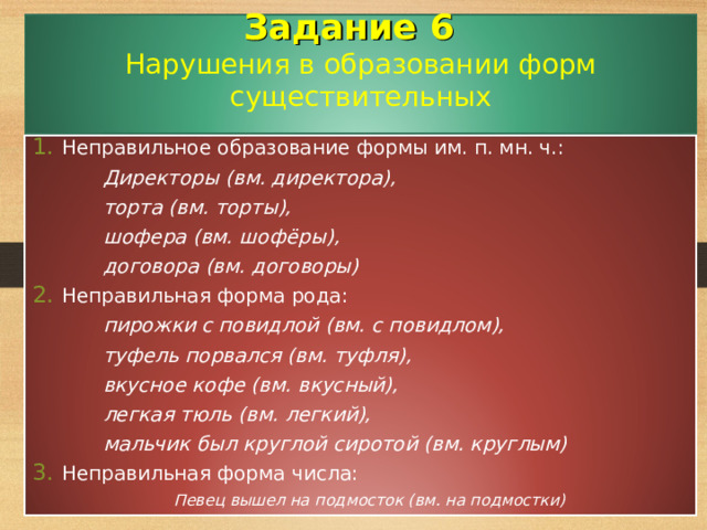 Задание 6   Нарушения в образовании форм существительных   Неправильное образование формы им. п. мн. ч.:    Директоры (вм. директора),    торта (вм. торты),    шофера (вм. шофёры),    договора (вм. договоры) Неправильная форма рода:    пирожки с повидлой (вм. с повидлом),    туфель порвался (вм. туфля),    вкусное кофе (вм. вкусный),    легкая тюль (вм. легкий),    мальчик был круглой сиротой (вм. круглым) Неправильная форма числа:   Певец вышел на подмосток (вм. на подмостки)   Певец вышел на подмосток (вм. на подмостки)   Певец вышел на подмосток (вм. на подмостки)   Певец вышел на подмосток (вм. на подмостки) 31 