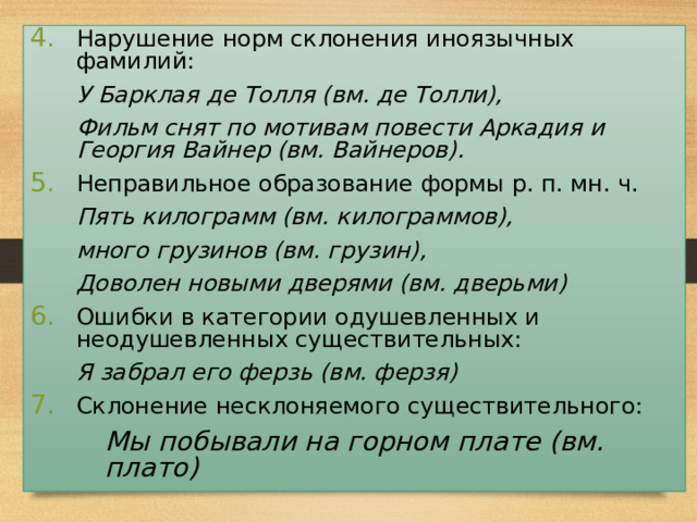 Нарушение норм склонения иноязычных фамилий:    У Барклая де Толля (вм. де Толли),    Фильм снят по мотивам повести Аркадия и Георгия Вайнер (вм. Вайнеров). Неправильное образование формы р. п. мн. ч.    Пять килограмм (вм. килограммов),    много грузинов (вм. грузин),    Доволен новыми дверями (вм. дверьми) Ошибки в категории одушевленных и неодушевленных существительных:    Я забрал его ферзь (вм. ферзя) Склонение несклоняемого существительного:   Мы побывали на горном плате (вм. плато)   Мы побывали на горном плате (вм. плато)  31 