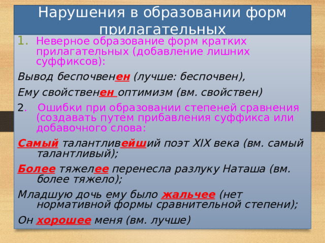 Нарушения в образовании форм прилагательных Неверное образование форм кратких прилагательных (добавление лишних суффиксов): Вывод беспочвен ен (лучше: беспочвен), Ему свойствен ен оптимизм (вм. свойствен) 2 . Ошибки при образовании степеней сравнения (создавать путем прибавления суффикса или добавочного слова: Самый талантлив ейш ий поэт XIX века (вм. самый талантливый); Более тяжел ее перенесла разлуку Наташа (вм. более тяжело); Младшую дочь ему было жальчее (нет нормативной формы сравнительной степени); Он хорошее меня (вм. лучше) 31 