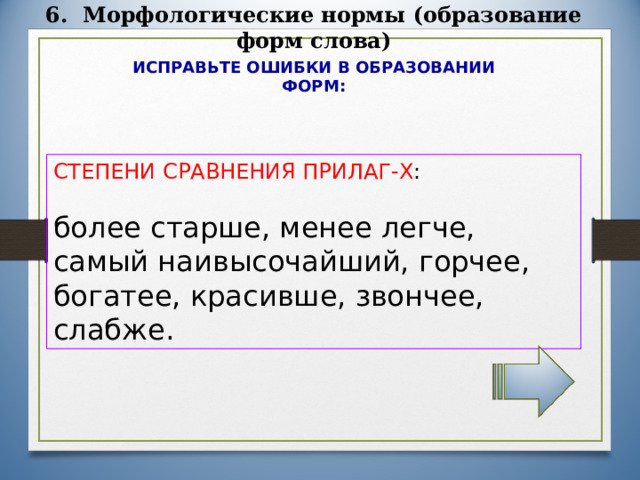 6. Морфологические нормы (образование форм слова) ИСПРАВЬТЕ ОШИБКИ В ОБРАЗОВАНИИ ФОРМ: СТЕПЕНИ СРАВНЕНИЯ ПРИЛАГ-Х : более старше, менее легче, самый наивысочайший, горчее, богатее, красивше, звончее, слабже. 