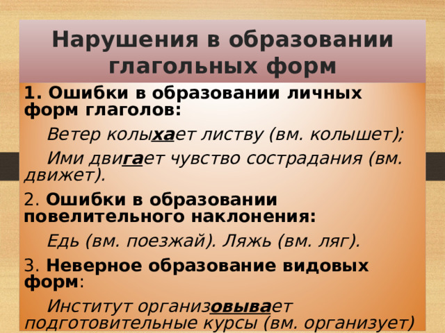 Нарушения в образовании глагольных форм 1. Ошибки в образовании личных форм глаголов:  Ветер колы ха ет листву (вм. колышет);  Ими дви га ет чувство сострадания (вм. движет). 2. Ошибки в образовании повелительного наклонения:  Едь (вм. поезжай). Ляжь (вм. ляг). 3. Неверное образование видовых форм :  Институт организ овыва ет подготовительные курсы (вм. организует)  