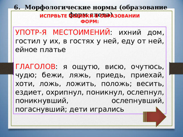 6. Морфологические нормы (образование форм слова) ИСПРВЬТЕ ОШИБКИ В ОБРАЗОВАНИИ ФОРМ: УПОТР-Я МЕСТОИМЕНИЙ : ихний дом, гостил у их, в гостях у ней, еду от ней, ейное платье ГЛАГОЛОВ : я ощутю, висю, очутюсь, чудю; бежи, ляжь, приедь, приехай, хоти, ложь, ложить, положь; весить, ездиет, охрипнул, поникнул, ослепнул, поникнувший, ослепнувший, погаснувший; дети игрались 